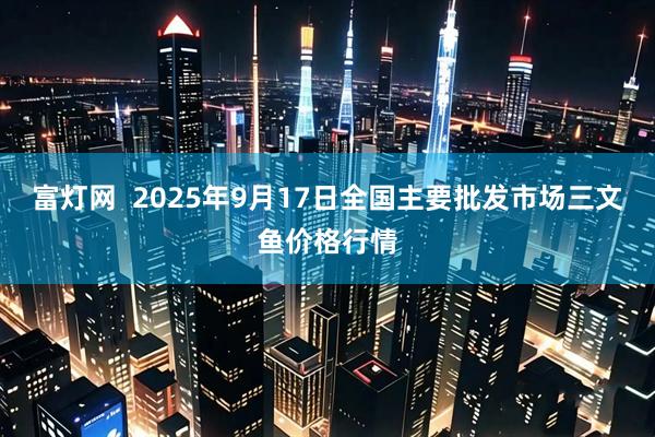 富灯网  2025年9月17日全国主要批发市场三文鱼价格行情