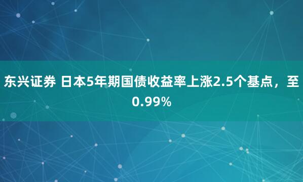 东兴证券 日本5年期国债收益率上涨2.5个基点，至0.99%