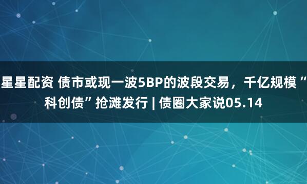星星配资 债市或现一波5BP的波段交易，千亿规模“科创债”抢滩发行 | 债圈大家说05.14