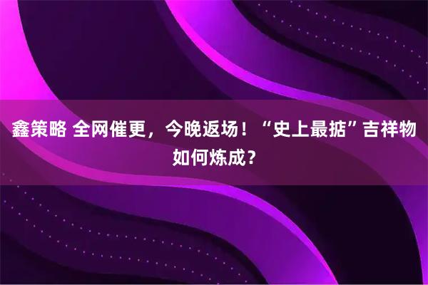 鑫策略 全网催更，今晚返场！“史上最掂”吉祥物如何炼成？