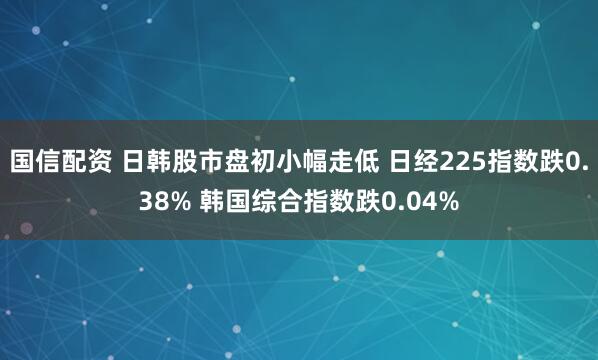 国信配资 日韩股市盘初小幅走低 日经225指数跌0.38% 韩国综合指数跌0.04%