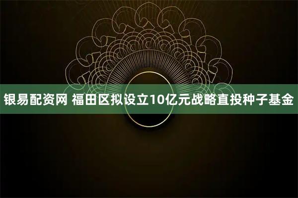 银易配资网 福田区拟设立10亿元战略直投种子基金