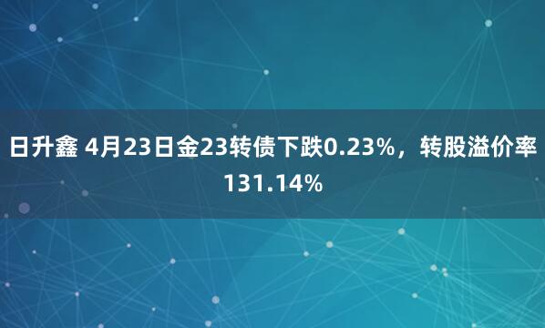 日升鑫 4月23日金23转债下跌0.23%，转股溢价率131.14%