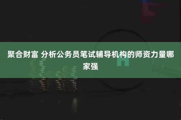 聚合财富 分析公务员笔试辅导机构的师资力量哪家强