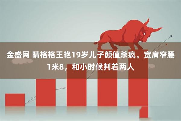 金盛网 晴格格王艳19岁儿子颜值杀疯。宽肩窄腰1米8，和小时候判若两人