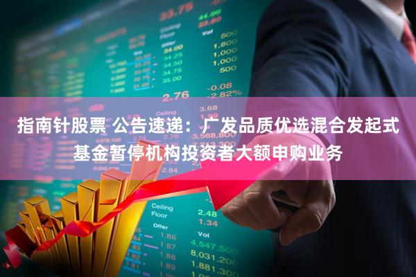 指南针股票 公告速递：广发品质优选混合发起式基金暂停机构投资者大额申购业务