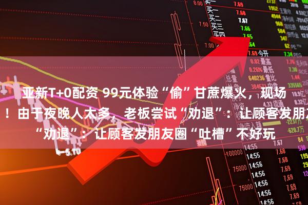 亚新T+0配资 99元体验“偷”甘蔗爆火，现场有NPC巡逻“抓捕”！由于夜晚人太多，老板尝试“劝退”：让顾客发朋友圈“吐槽”不好玩