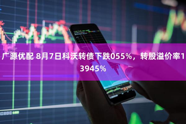 广源优配 8月7日科沃转债下跌055%，转股溢价率13945%