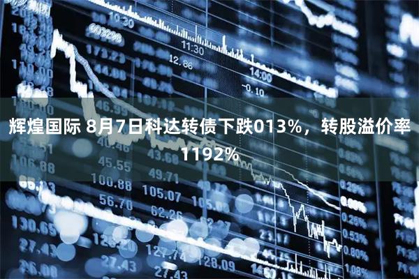 辉煌国际 8月7日科达转债下跌013%，转股溢价率1192%