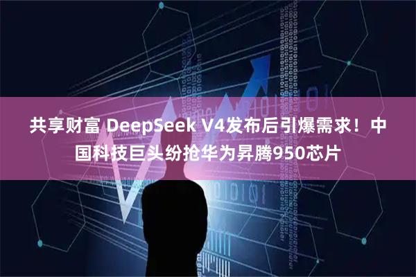 共享财富 DeepSeek V4发布后引爆需求！中国科技巨头纷抢华为昇腾950芯片