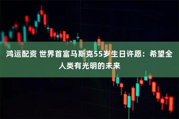 鸿运配资 世界首富马斯克55岁生日许愿：希望全人类有光明的未来